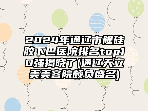 2024年通辽市隆硅胶下巴医院排名top10强揭晓了(通辽天立美美容院颇负盛名)