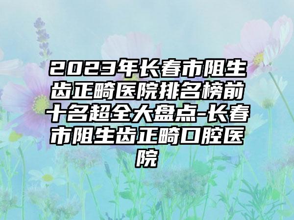 2023年长春市阻生齿正畸医院排名榜前十名超全大盘点-长春市阻生齿正畸口腔医院