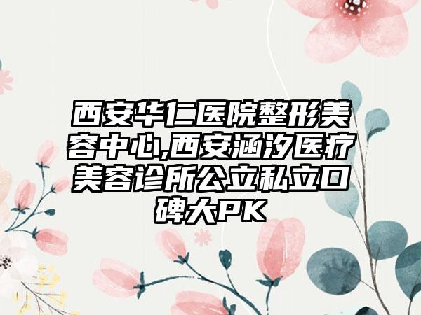 西安华仁医院整形美容中心,西安涵汐医疗美容诊所公立私立口碑大PK