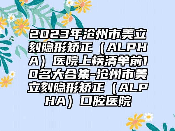 2023年沧州市美立刻隐形矫正（ALPHA）医院上榜清单前10名大合集-沧州市美立刻隐形矫正（ALPHA）口腔医院