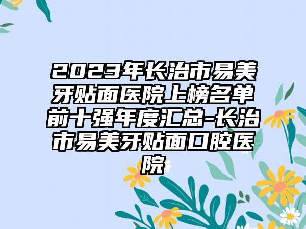 2023年长治市易美牙贴面医院上榜名单前十强年度汇总-长治市易美牙贴面口腔医院