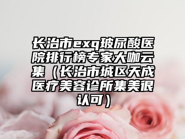 长治市exq玻尿酸医院排行榜专家大咖云集（长治市城区天成医疗美容诊所集美很认可）