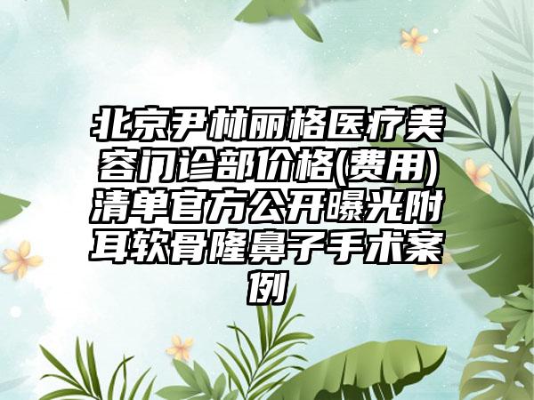 北京尹林丽格医疗美容门诊部价格(费用)清单官方公开曝光附耳软骨隆鼻子手术案例