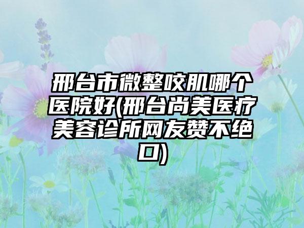 邢台市微整咬肌哪个医院好(邢台尚美医疗美容诊所网友赞不绝口)