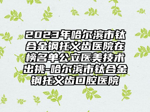 2023年哈尔滨市钛合金钢托义齿医院在榜名单公立医美技术出挑-哈尔滨市钛合金钢托义齿口腔医院