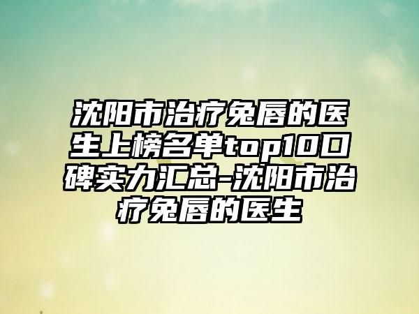 沈阳市治疗兔唇的医生上榜名单top10口碑实力汇总-沈阳市治疗兔唇的医生