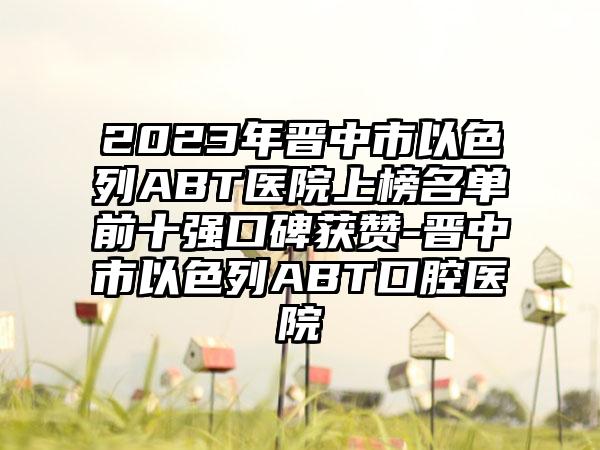 2023年晋中市以色列ABT医院上榜名单前十强口碑获赞-晋中市以色列ABT口腔医院