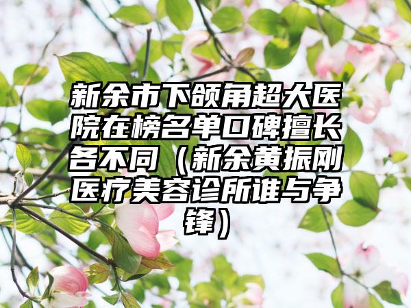 新余市下颌角超大医院在榜名单口碑擅长各不同（新余黄振刚医疗美容诊所谁与争锋）