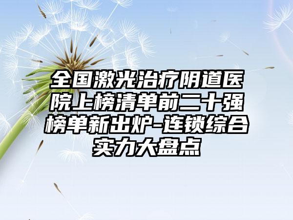 全国激光治疗阴道医院上榜清单前二十强榜单新出炉-连锁综合实力大盘点