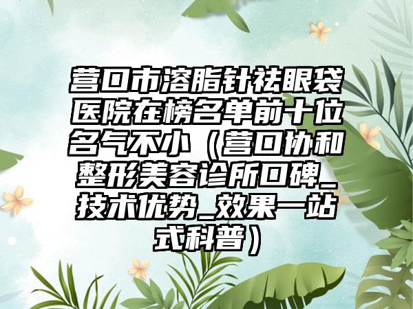 营口市溶脂针祛眼袋医院在榜名单前十位名气不小（营口协和整形美容诊所口碑_技术优势_效果一站式科普）