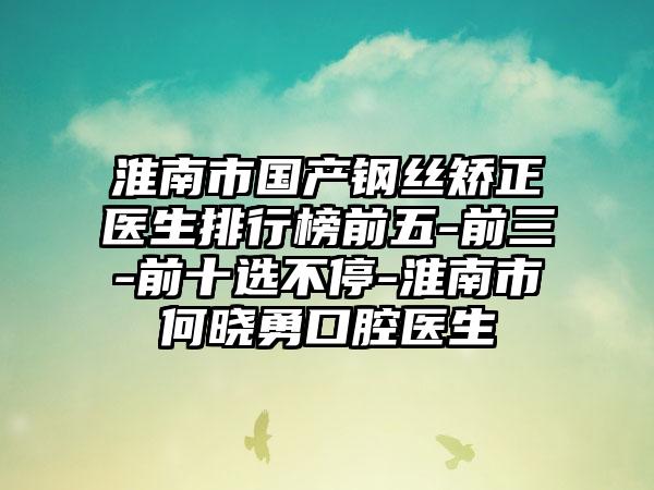 淮南市国产钢丝矫正医生排行榜前五-前三-前十选不停-淮南市何晓勇口腔医生