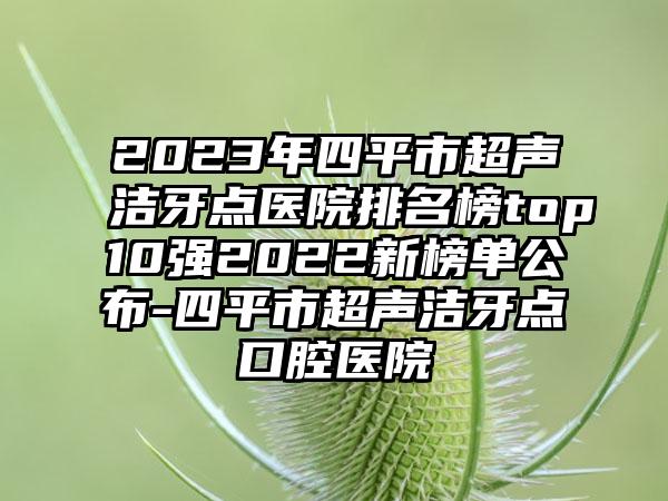 2023年四平市超声洁牙点医院排名榜top10强2022新榜单公布-四平市超声洁牙点口腔医院