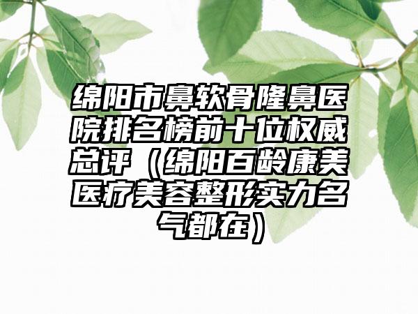 绵阳市鼻软骨隆鼻医院排名榜前十位权威总评（绵阳百龄康美医疗美容整形实力名气都在）