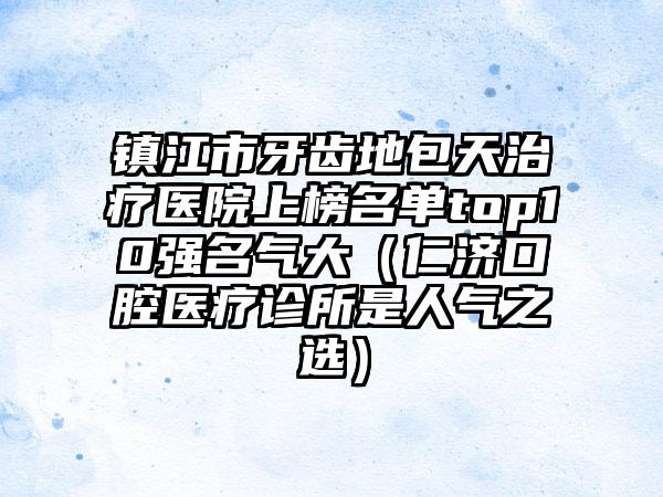 镇江市牙齿地包天治疗医院上榜名单top10强名气大（仁济口腔医疗诊所是人气之选）