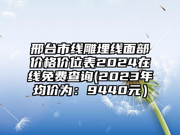 邢台市线雕埋线面部价格价位表2024在线免费查询(2023年均价为：9440元）