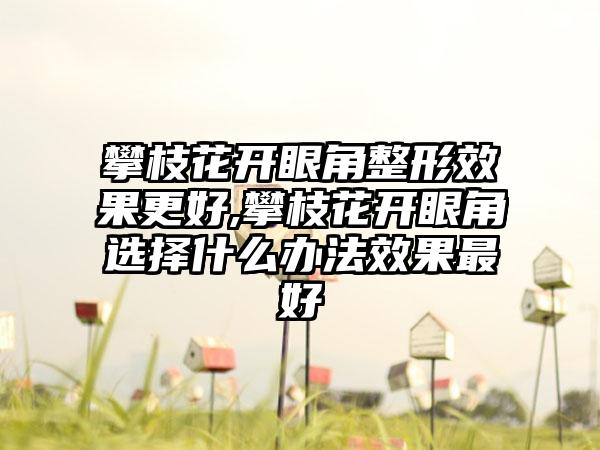 攀枝花开眼角整形效果更好,攀枝花开眼角选择什么办法效果最好