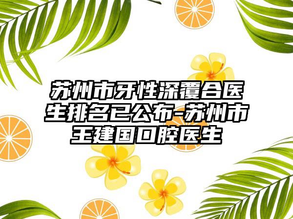 苏州市牙性深覆合医生排名已公布-苏州市王建国口腔医生