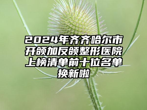 2024年齐齐哈尔市开颌加反颌整形医院上榜清单前十位名单换新啦