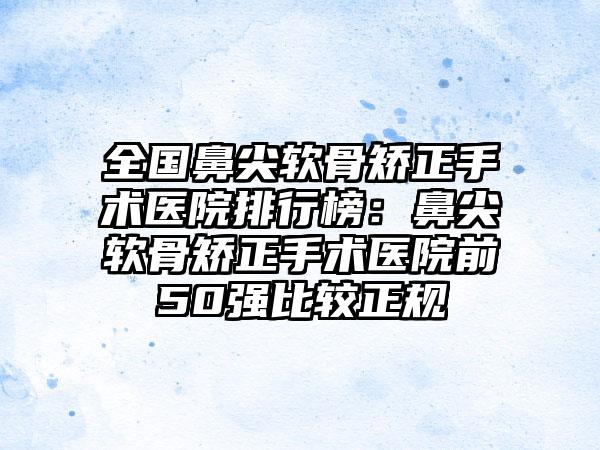 全国鼻尖软骨矫正手术医院排行榜：鼻尖软骨矫正手术医院前50强比较正规