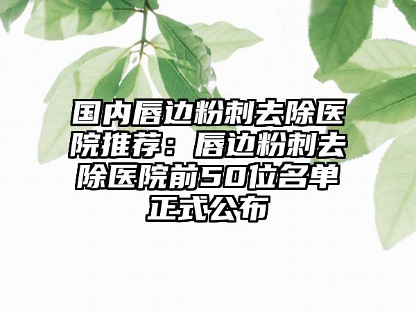 国内唇边粉刺去除医院推荐：唇边粉刺去除医院前50位名单正式公布