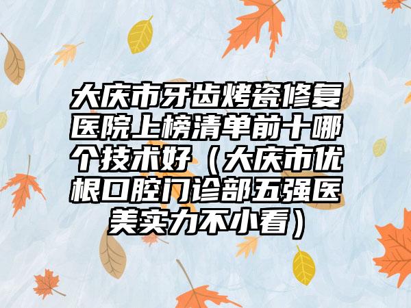 大庆市牙齿烤瓷修复医院上榜清单前十哪个技术好（大庆市优根口腔门诊部五强医美实力不小看）