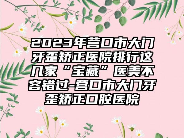 2023年营口市大门牙歪矫正医院排行这几家“宝藏”医美不容错过-营口市大门牙歪矫正口腔医院