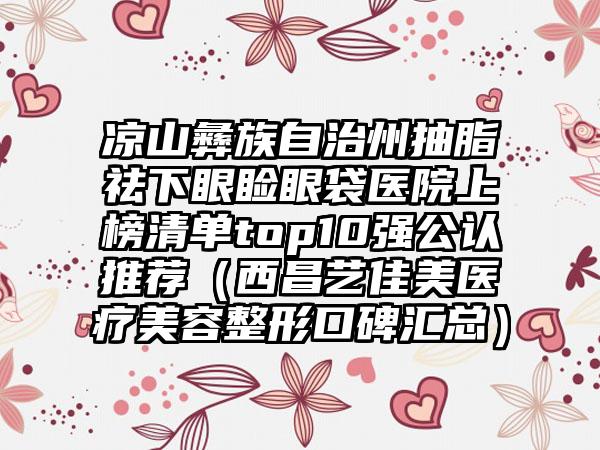 凉山彝族自治州抽脂祛下眼睑眼袋医院上榜清单top10强公认推荐（西昌艺佳美医疗美容整形口碑汇总）