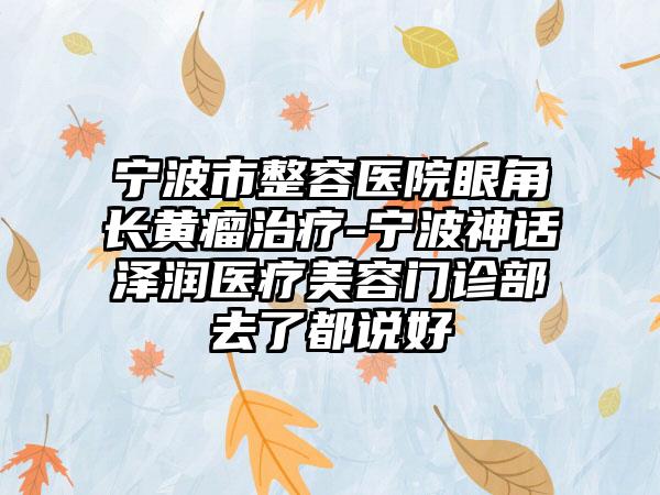 宁波市整容医院眼角长黄瘤治疗-宁波神话泽润医疗美容门诊部去了都说好