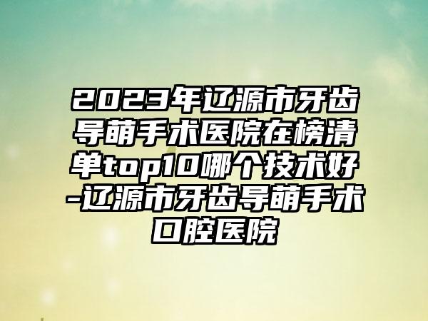 2023年辽源市牙齿导萌手术医院在榜清单top10哪个技术好-辽源市牙齿导萌手术口腔医院