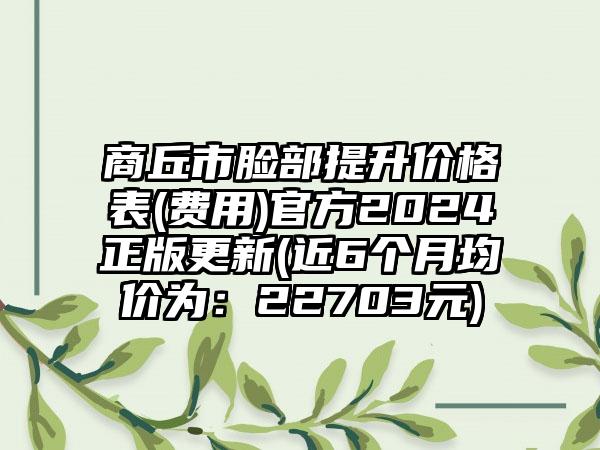 商丘市脸部提升价格表(费用)官方2024正版更新(近6个月均价为：22703元)