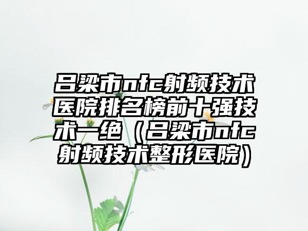 吕梁市nfc射频技术医院排名榜前十强技术一绝（吕梁市nfc射频技术整形医院）