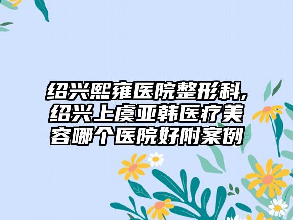 绍兴熙雍医院整形科,绍兴上虞亚韩医疗美容哪个医院好附案例