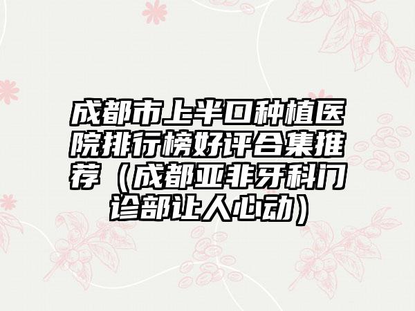 成都市上半口种植医院排行榜好评合集推荐（成都亚非牙科门诊部让人心动）