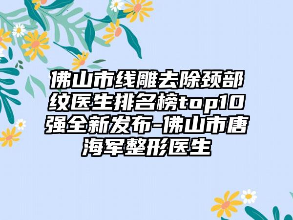 佛山市线雕去除颈部纹医生排名榜top10强全新发布-佛山市唐海军整形医生