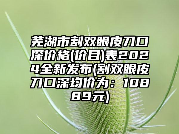 芜湖市割双眼皮刀口深价格(价目)表2024全新发布(割双眼皮刀口深均价为：10889元)