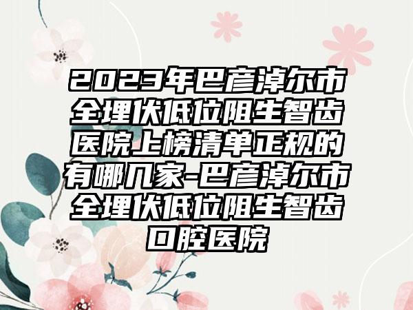 2023年巴彦淖尔市全埋伏低位阻生智齿医院上榜清单正规的有哪几家-巴彦淖尔市全埋伏低位阻生智齿口腔医院