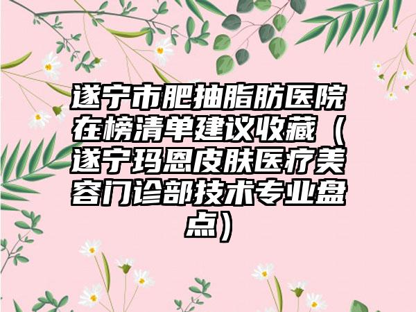 遂宁市肥抽脂肪医院在榜清单建议收藏（遂宁玛恩皮肤医疗美容门诊部技术专业盘点）