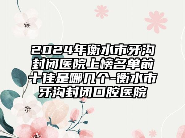 2024年衡水市牙沟封闭医院上榜名单前十佳是哪几个-衡水市牙沟封闭口腔医院