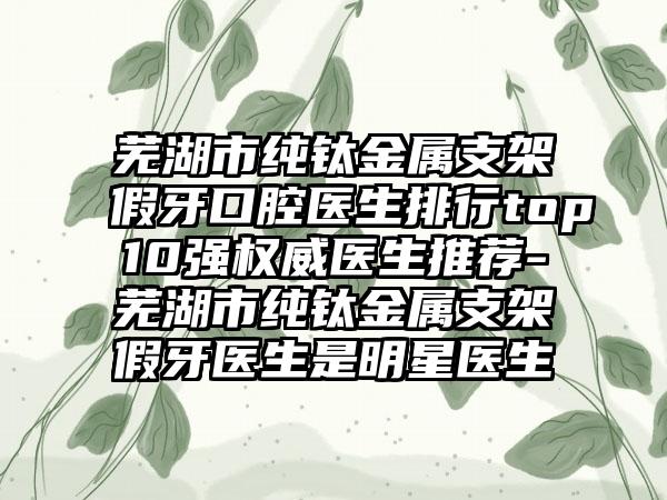 芜湖市纯钛金属支架假牙口腔医生排行top10强权威医生推荐-芜湖市纯钛金属支架假牙医生是明星医生