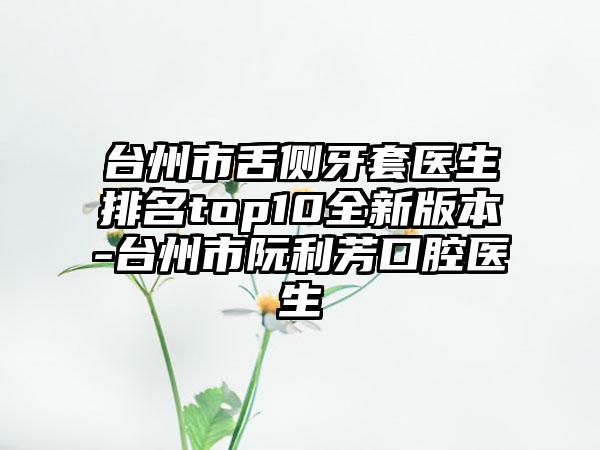 台州市舌侧牙套医生排名top10全新版本-台州市阮利芳口腔医生