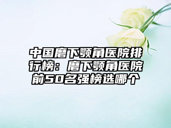 中国磨下颚角医院排行榜：磨下颚角医院前50名强榜选哪个