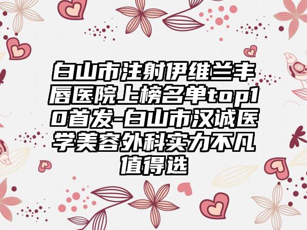 白山市注射伊维兰丰唇医院上榜名单top10首发-白山市汉诚医学美容外科实力不凡值得选