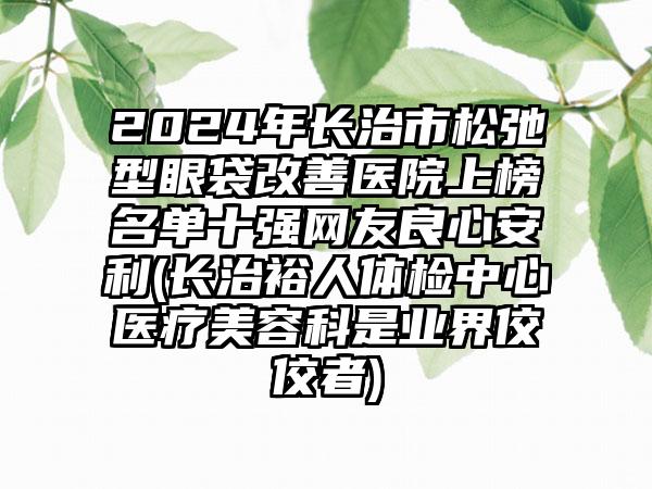 2024年长治市松弛型眼袋改善医院上榜名单十强网友良心安利(长治裕人体检中心医疗美容科是业界佼佼者)