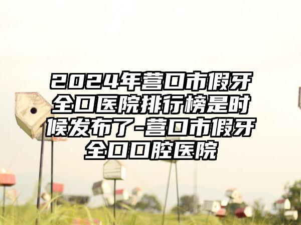 2024年营口市假牙全口医院排行榜是时候发布了-营口市假牙全口口腔医院