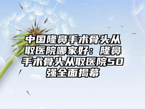 中国隆鼻手术骨头从取医院哪家好：隆鼻手术骨头从取医院50强全面揭幕