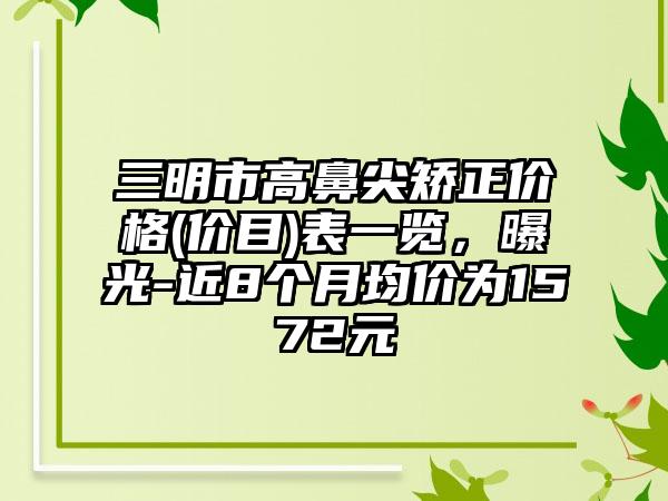 三明市高鼻尖矫正价格(价目)表一览，曝光-近8个月均价为1572元