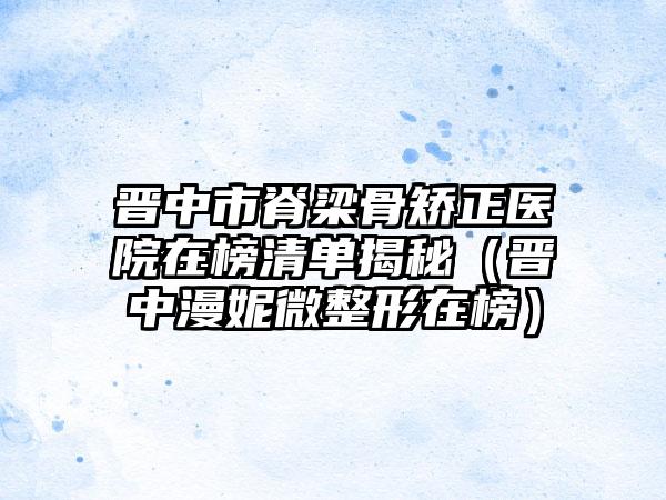 晋中市脊梁骨矫正医院在榜清单揭秘（晋中漫妮微整形在榜）