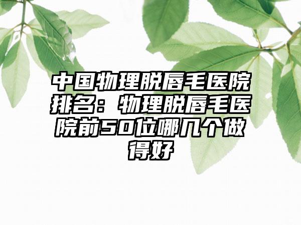 中国物理脱唇毛医院排名：物理脱唇毛医院前50位哪几个做得好