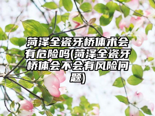 菏泽全瓷牙桥体术会有危险吗(菏泽全瓷牙桥体会不会有风险问题)