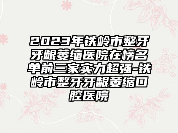 2023年铁岭市整牙牙龈萎缩医院在榜名单前三家实力超强-铁岭市整牙牙龈萎缩口腔医院